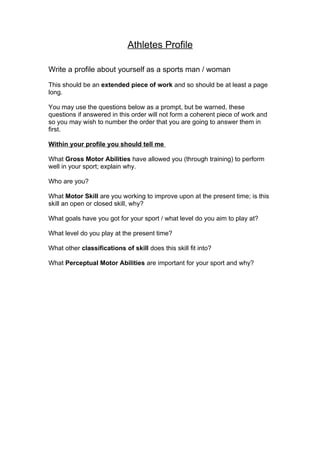 Athletes Profile

Write a profile about yourself as a sports man / woman

This should be an extended piece of work and so should be at least a page
long.

You may use the questions below as a prompt, but be warned, these
questions if answered in this order will not form a coherent piece of work and
so you may wish to number the order that you are going to answer them in
first.

Within your profile you should tell me

What Gross Motor Abilities have allowed you (through training) to perform
well in your sport; explain why.

Who are you?

What Motor Skill are you working to improve upon at the present time; is this
skill an open or closed skill, why?

What goals have you got for your sport / what level do you aim to play at?

What level do you play at the present time?

What other classifications of skill does this skill fit into?

What Perceptual Motor Abilities are important for your sport and why?
 