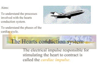 The Hearts conduction system The electrical impulse responsible for stimulating the heart to contract is called the  cardiac impulse . Aims: To understand the processes involved with the hearts conduction system. To understand the phases of the cardiac cycle. 