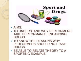 AIMS: TO UNDERSTAND WHY PERFORMERS TAKE PERFORMANCE ENHANCING DRUGS. TO KNOW THE REASONS WHY PERFORMERS SHOULD NOT TAKE DRUGS. BE ABLE TO RELATE THEORY TO A SPORTING EXAMPLE. 