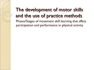 The development of motor skillsThe development of motor skills
and the use of practice methodsand the use of practice methods
Phases/Stages of movement skill learning that affect
participation and performance in physical activity
 