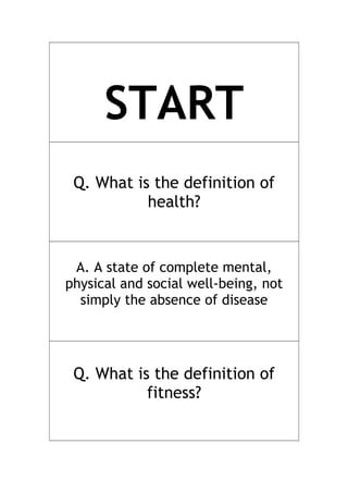 START
Q. What is the definition of
health?
A. A state of complete mental,
physical and social well-being, not
simply the absence of disease
Q. What is the definition of
fitness?
 