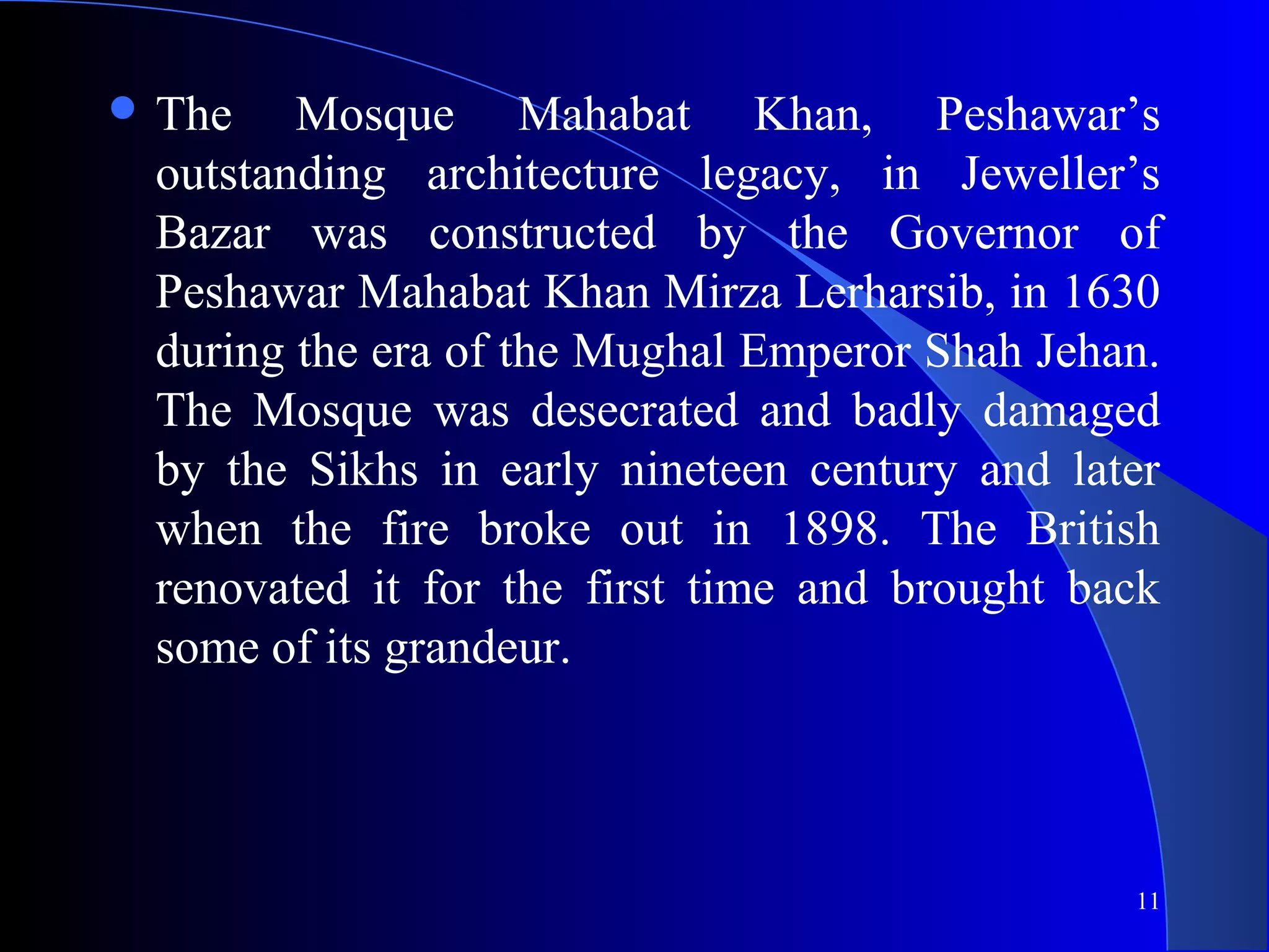 11
 The Mosque Mahabat Khan, Peshawar’s
outstanding architecture legacy, in Jeweller’s
Bazar was constructed by the Governor of
Peshawar Mahabat Khan Mirza Lerharsib, in 1630
during the era of the Mughal Emperor Shah Jehan.
The Mosque was desecrated and badly damaged
by the Sikhs in early nineteen century and later
when the fire broke out in 1898. The British
renovated it for the first time and brought back
some of its grandeur.
 