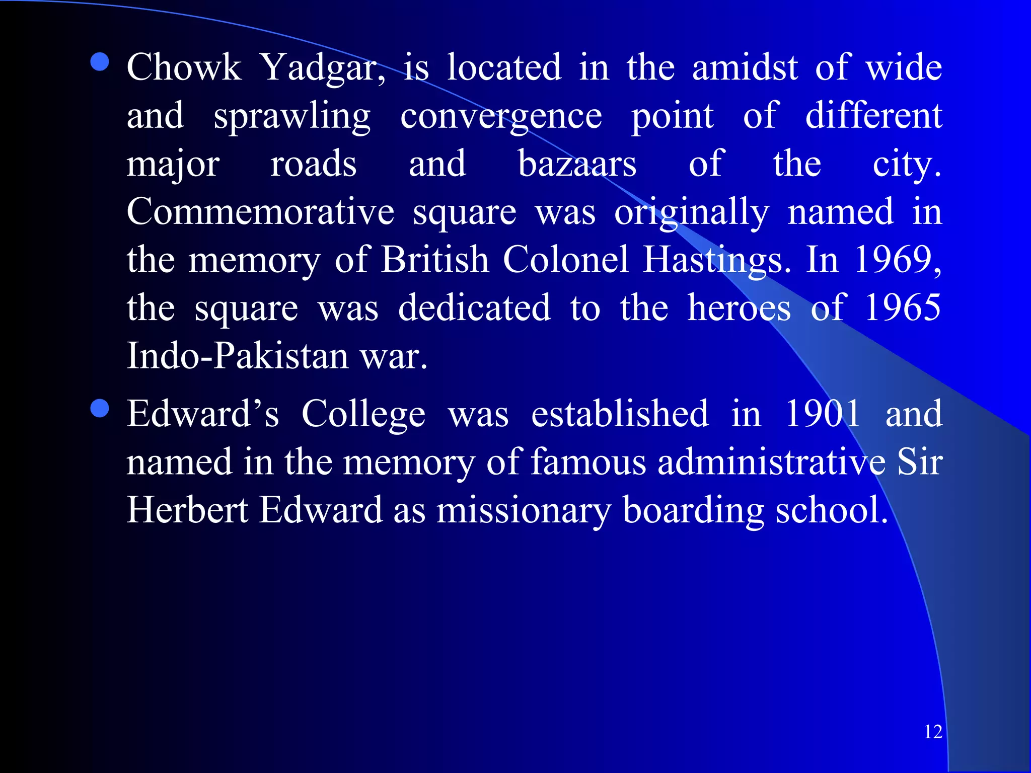 12
 Chowk Yadgar, is located in the amidst of wide
and sprawling convergence point of different
major roads and bazaars of the city.
Commemorative square was originally named in
the memory of British Colonel Hastings. In 1969,
the square was dedicated to the heroes of 1965
Indo-Pakistan war.
 Edward’s College was established in 1901 and
named in the memory of famous administrative Sir
Herbert Edward as missionary boarding school.
 