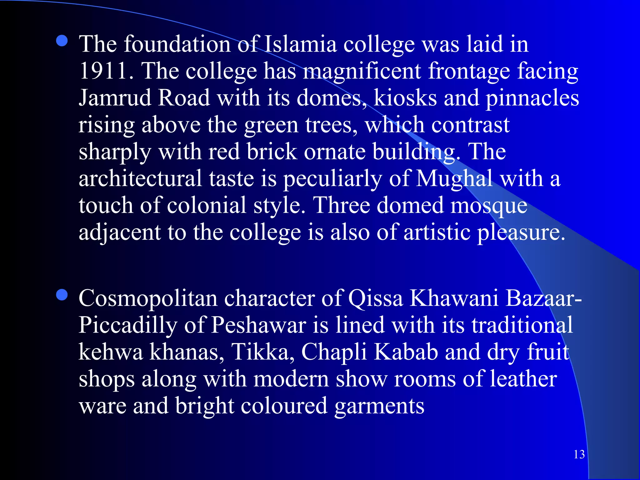 13
 The foundation of Islamia college was laid in
1911. The college has magnificent frontage facing
Jamrud Road with its domes, kiosks and pinnacles
rising above the green trees, which contrast
sharply with red brick ornate building. The
architectural taste is peculiarly of Mughal with a
touch of colonial style. Three domed mosque
adjacent to the college is also of artistic pleasure.
 Cosmopolitan character of Qissa Khawani Bazaar-
Piccadilly of Peshawar is lined with its traditional
kehwa khanas, Tikka, Chapli Kabab and dry fruit
shops along with modern show rooms of leather
ware and bright coloured garments
 