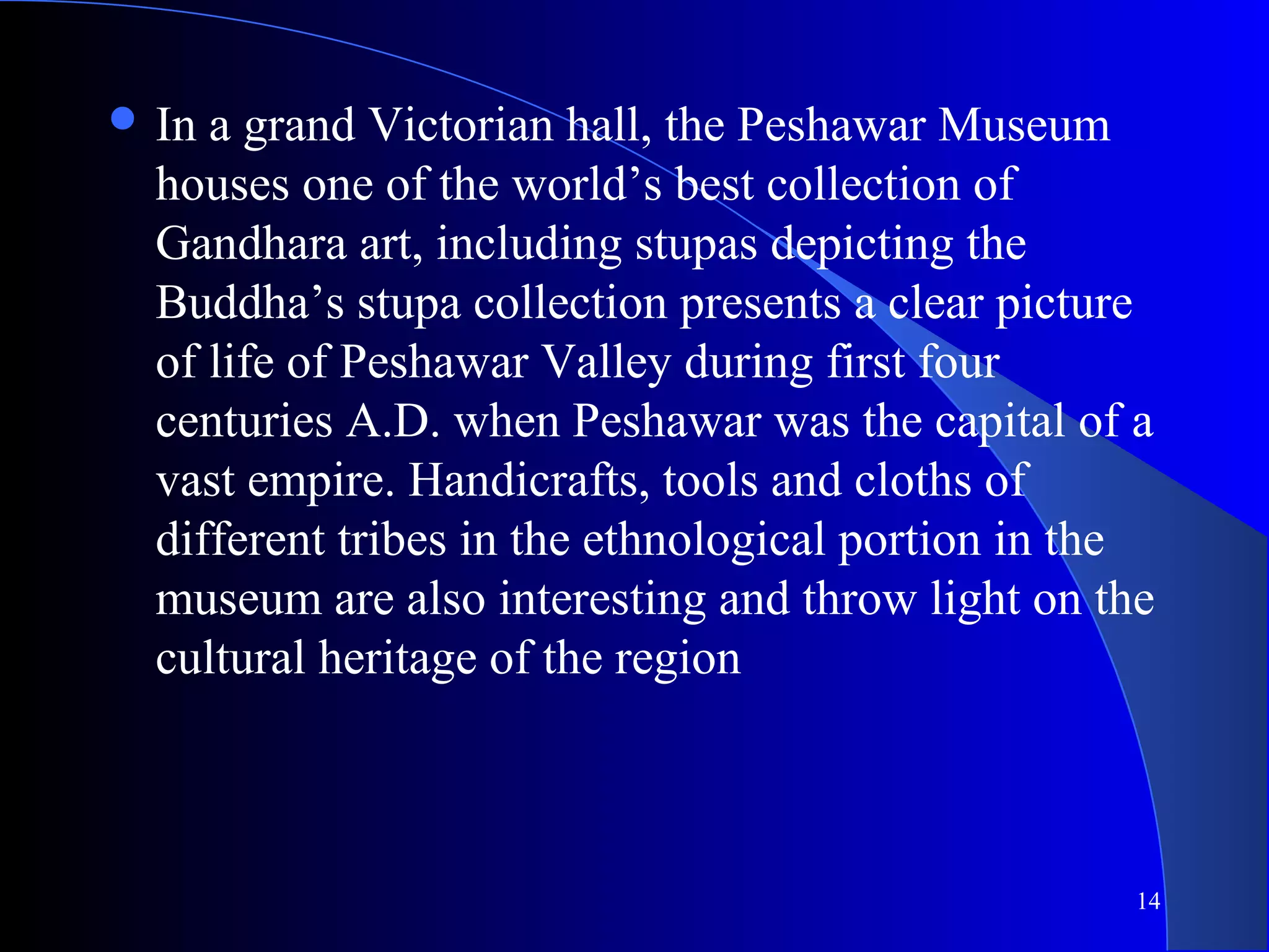 14
 In a grand Victorian hall, the Peshawar Museum
houses one of the world’s best collection of
Gandhara art, including stupas depicting the
Buddha’s stupa collection presents a clear picture
of life of Peshawar Valley during first four
centuries A.D. when Peshawar was the capital of a
vast empire. Handicrafts, tools and cloths of
different tribes in the ethnological portion in the
museum are also interesting and throw light on the
cultural heritage of the region
 