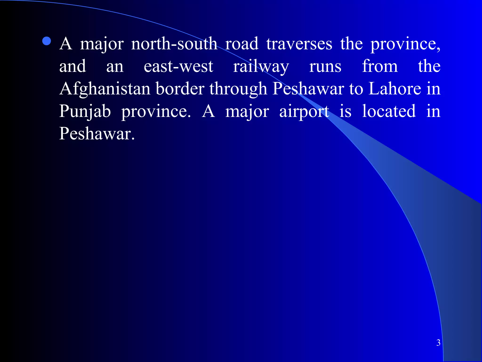 3
 A major north-south road traverses the province,
and an east-west railway runs from the
Afghanistan border through Peshawar to Lahore in
Punjab province. A major airport is located in
Peshawar.
 