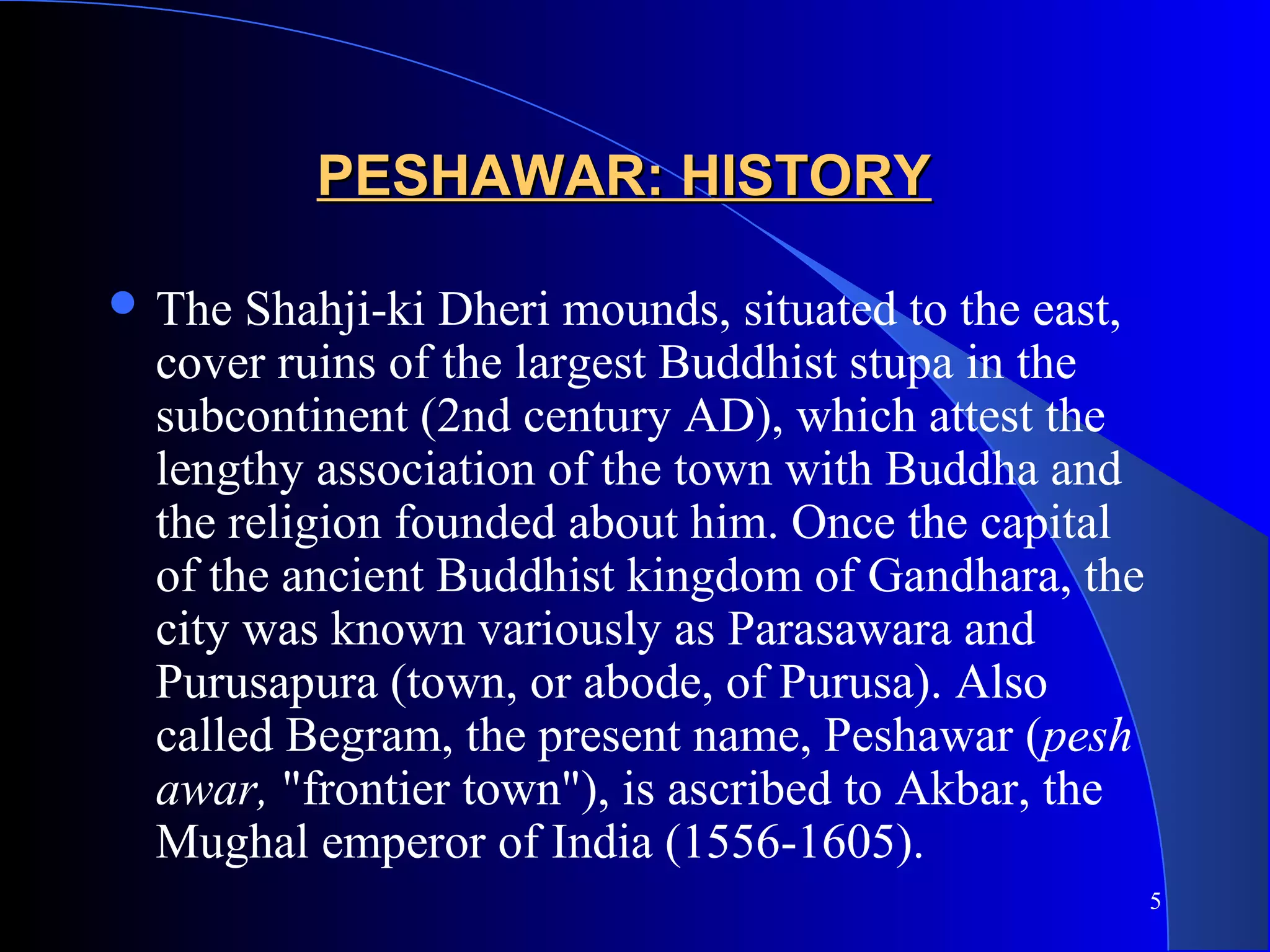 5
PESHAWAR: HISTORYPESHAWAR: HISTORY
 The Shahji-ki Dheri mounds, situated to the east,
cover ruins of the largest Buddhist stupa in the
subcontinent (2nd century AD), which attest the
lengthy association of the town with Buddha and
the religion founded about him. Once the capital
of the ancient Buddhist kingdom of Gandhara, the
city was known variously as Parasawara and
Purusapura (town, or abode, of Purusa). Also
called Begram, the present name, Peshawar (pesh
awar, "frontier town"), is ascribed to Akbar, the
Mughal emperor of India (1556-1605).
 