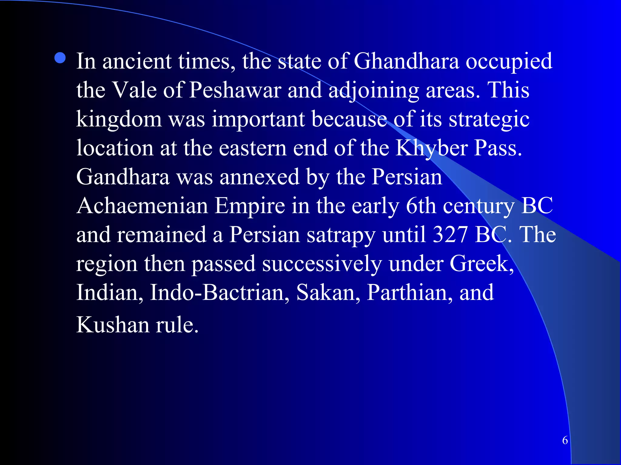 6
 In ancient times, the state of Ghandhara occupied
the Vale of Peshawar and adjoining areas. This
kingdom was important because of its strategic
location at the eastern end of the Khyber Pass.
Gandhara was annexed by the Persian
Achaemenian Empire in the early 6th century BC
and remained a Persian satrapy until 327 BC. The
region then passed successively under Greek,
Indian, Indo-Bactrian, Sakan, Parthian, and
Kushan rule.
 