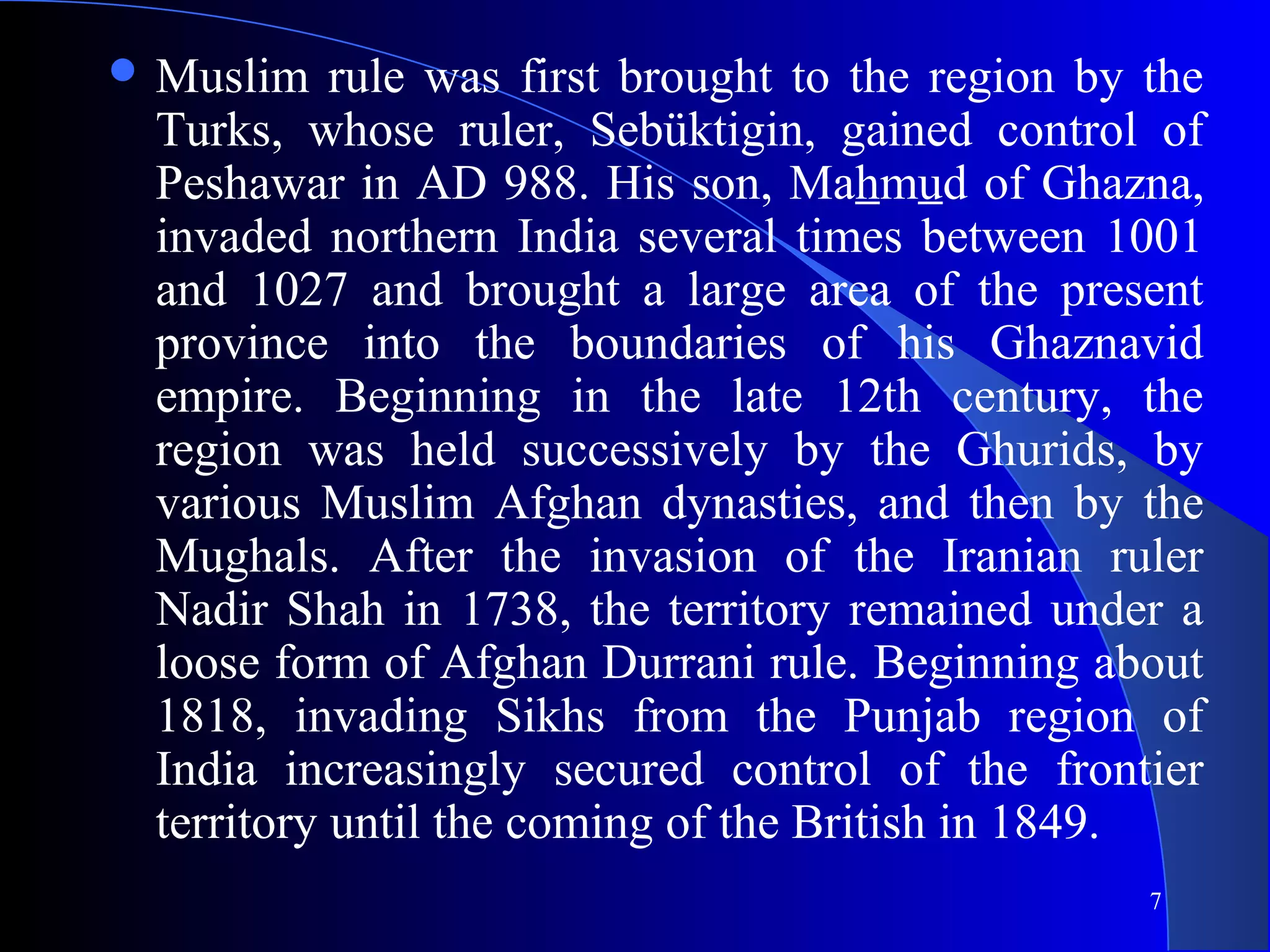 7
 Muslim rule was first brought to the region by the
Turks, whose ruler, Sebüktigin, gained control of
Peshawar in AD 988. His son, Mahmud of Ghazna,
invaded northern India several times between 1001
and 1027 and brought a large area of the present
province into the boundaries of his Ghaznavid
empire. Beginning in the late 12th century, the
region was held successively by the Ghurids, by
various Muslim Afghan dynasties, and then by the
Mughals. After the invasion of the Iranian ruler
Nadir Shah in 1738, the territory remained under a
loose form of Afghan Durrani rule. Beginning about
1818, invading Sikhs from the Punjab region of
India increasingly secured control of the frontier
territory until the coming of the British in 1849.
 