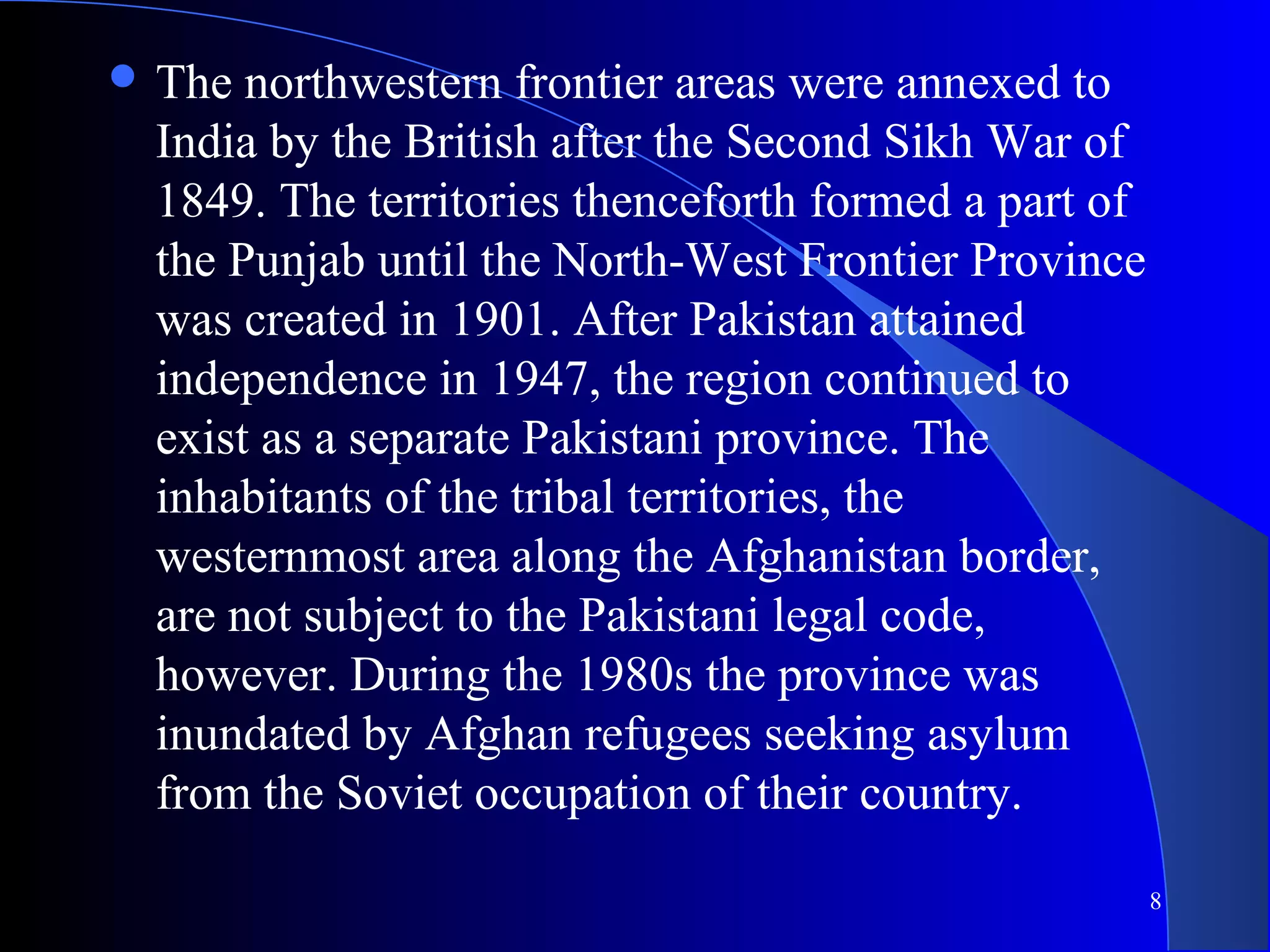 8
 The northwestern frontier areas were annexed to
India by the British after the Second Sikh War of
1849. The territories thenceforth formed a part of
the Punjab until the North-West Frontier Province
was created in 1901. After Pakistan attained
independence in 1947, the region continued to
exist as a separate Pakistani province. The
inhabitants of the tribal territories, the
westernmost area along the Afghanistan border,
are not subject to the Pakistani legal code,
however. During the 1980s the province was
inundated by Afghan refugees seeking asylum
from the Soviet occupation of their country.
 
