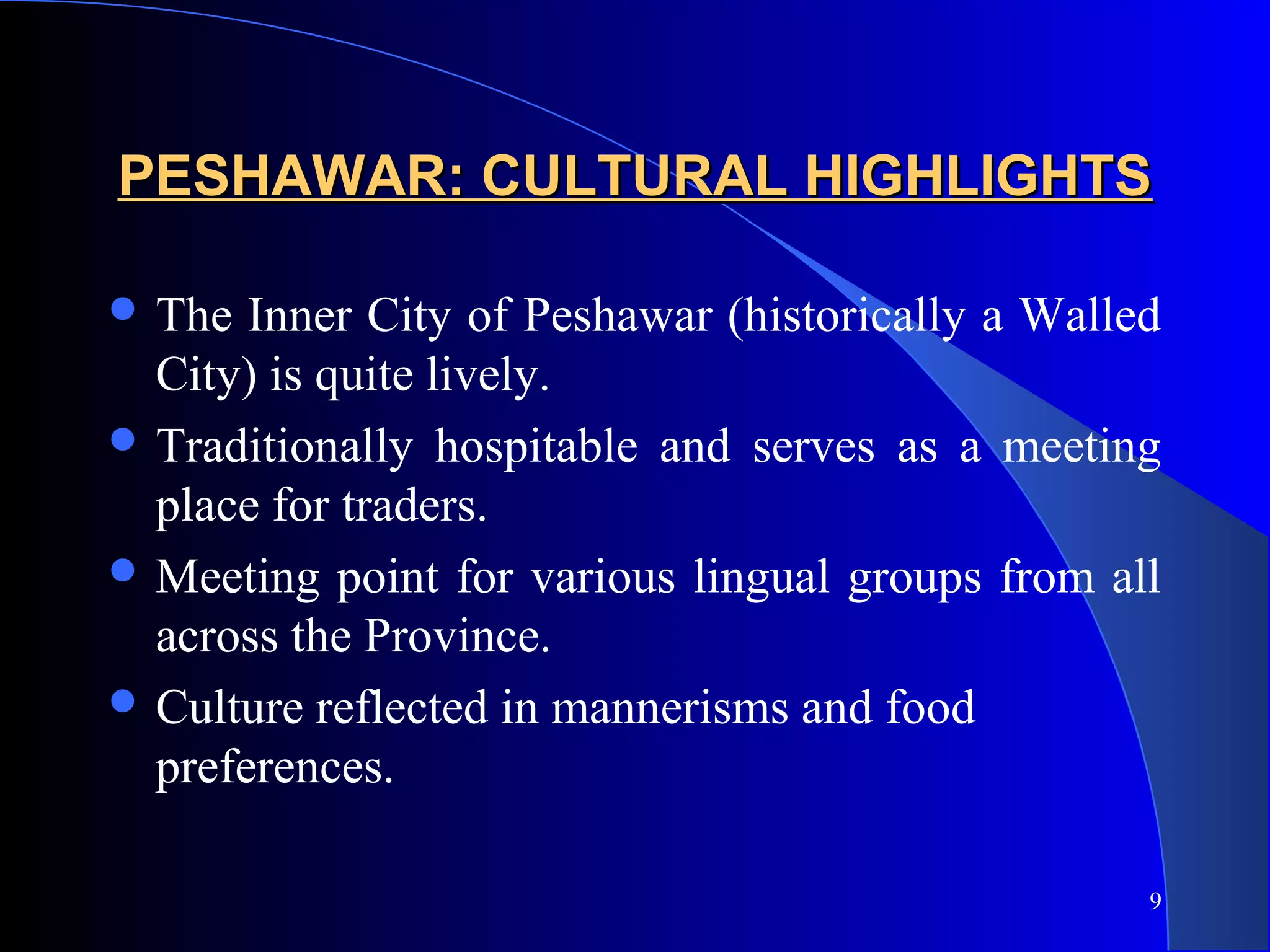 9
PESHAWAR: CULTURAL HIGHLIGHTSPESHAWAR: CULTURAL HIGHLIGHTS
 The Inner City of Peshawar (historically a Walled
City) is quite lively.
 Traditionally hospitable and serves as a meeting
place for traders.
 Meeting point for various lingual groups from all
across the Province.
 Culture reflected in mannerisms and food
preferences.
 