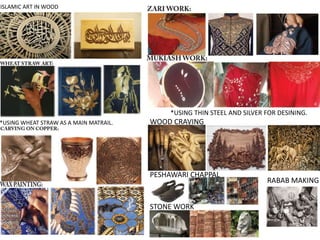 ISLAMIC ART IN WOOD
*USING WHEAT STRAW AS A MAIN MATRAIL.
*USING THIN STEEL AND SILVER FOR DESINING.
WOOD CRAVING
PESHAWARI CHAPPAL
STONE WORK
RABAB MAKING
 