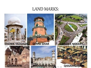 LAND MARKS:
CHOWK YADGHAR GENTA GHAR BAGH E NARAN
GHORKATRI MAHABBAT KHAN QISSAKHOWANI
 