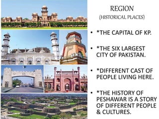 REGION
(HISTORICAL PLACES)
• *THE CAPITAL OF KP.
• *THE SIX LARGEST
CITY OF PAKISTAN.
• *DIFFERENT CAST OF
PEOPLE LIVING HERE.
• *THE HISTORY OF
PESHAWAR IS A STORY
OF DIFFERENT PEOPLE
& CULTURES.
 