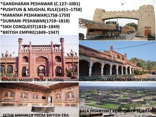 DIFFERENT ERA`S:
*GANDHARAN PESHAWAR (C.127–1001)
*PUSHTUN & MUGHAL RULE(1451–1758)
*MARATAH PESHAWAR(1758-1759)
*DURRANI PESHAWAR(1759–1818)
*SIKH CONQUEST(1818–1849)
*BRITISH EMPIRE(1849–1947)
KHAYBER PASS
SUNEHRI MASJID FROM MUGHAL EDWARDS COLLAGE FROM BRITISH EMPIRE
BALA HISAR FORT RESIDENT OF DURRANI
SETHE MOHALLA FROM BRITISH ERA.
 