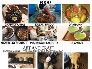 FOOD
CHAPPLY KABAB KABALI PALOU DAMPUKHT
NAMKEENI KHARAHI PESHAWARI FALODHA QIWWAH
ART AND CRAFT*THIS IS A TYPE OF ONE TRADITIONAL CAP.KARAKUL MAKING:
 