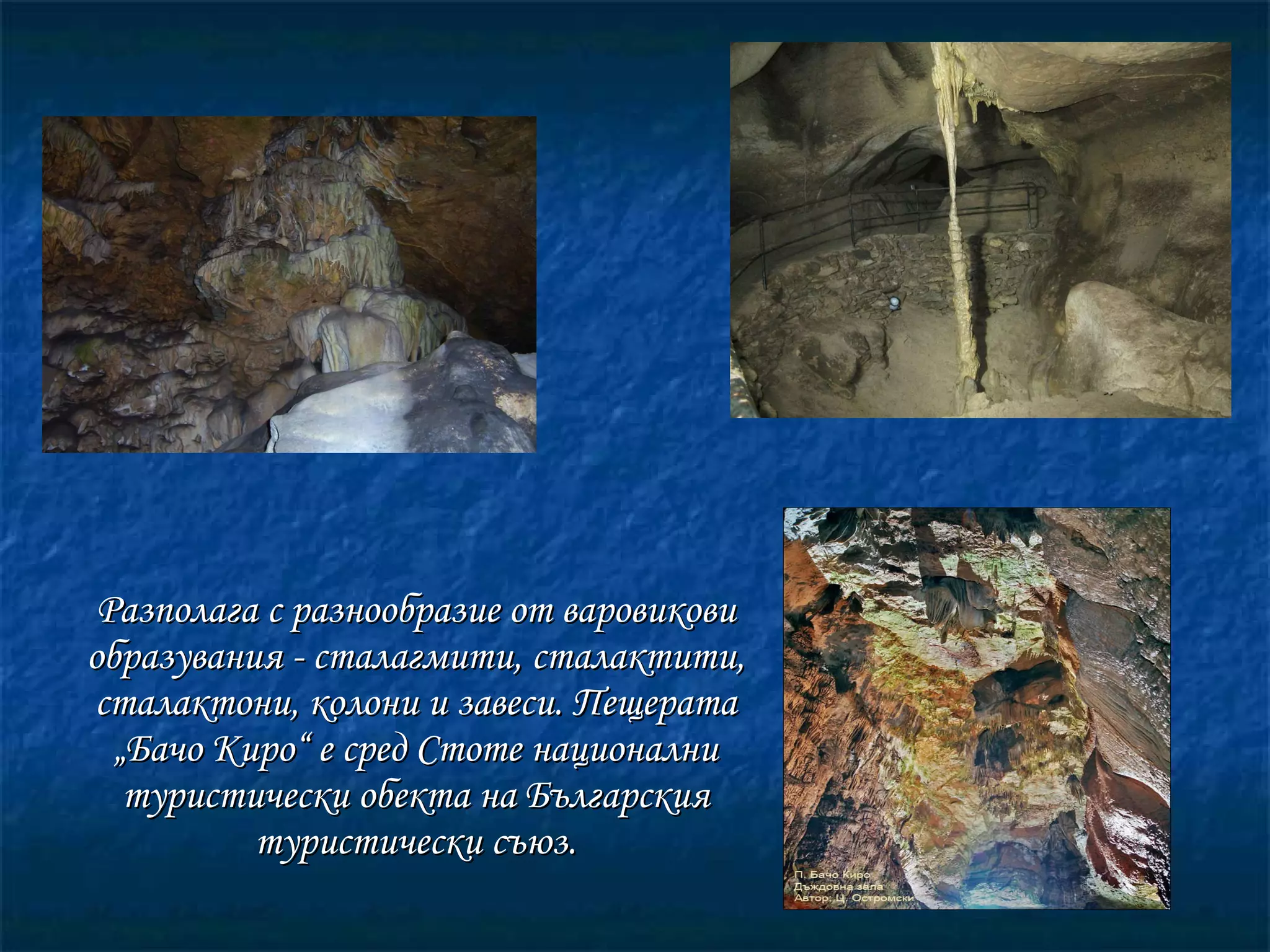 Разполага с разнообразие от варовикови образувания - сталагмити, сталактити, сталактони, колони и завеси.   Пещерата „Бачо Киро“ е сред Стоте национални туристически обекта на Българския туристически съюз. 