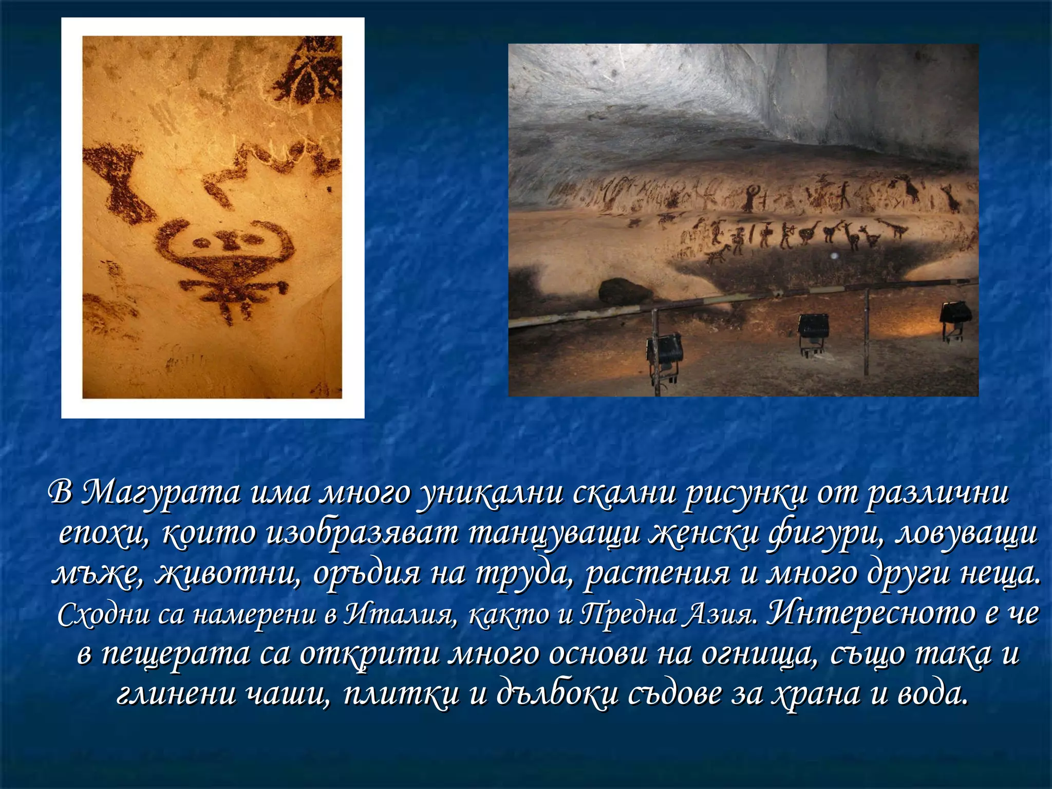 В Магурата има много уникални скални рисунки от различни епохи, които изобразяват танцуващи женски фигури, ловуващи мъже, животни, оръдия на труда, растения и много други неща.  Сходни са намерени в Италия, както и Предна Азия.  Интересното е че в пещерата са открити много основи на огнища , с ъщо така и глинени чаши, плитки и дълбоки съдове за храна и вода.   