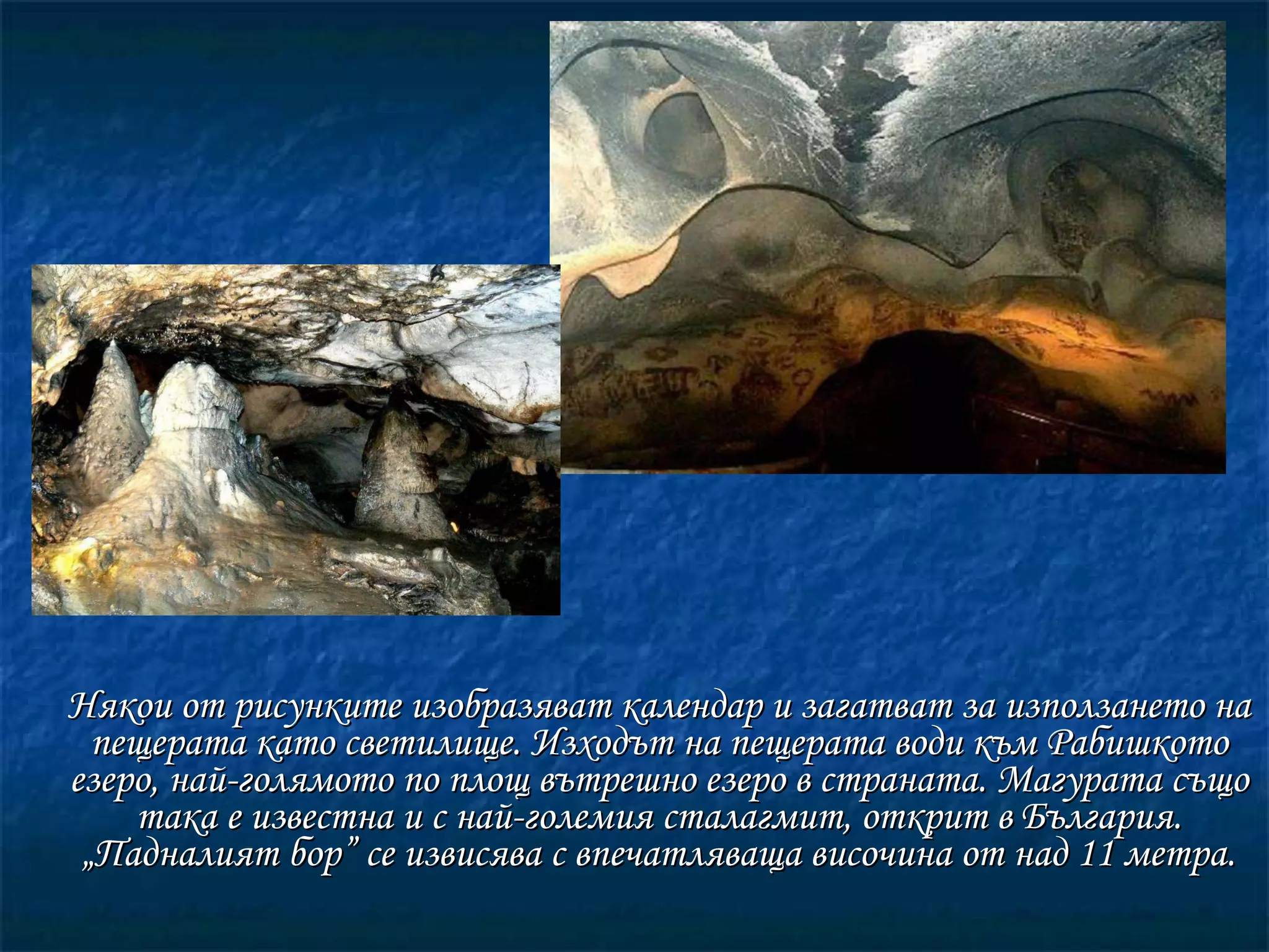 Някои от рисунките изобразяват календар и загатват за използането на пещерата като светилище. Изходът на пещерата води към Рабишкото езеро, най-голямото по площ вътрешно езеро в страната. Магурата също така е известна и с най-големия сталагмит, открит в България. „Падналият бор” се извисява с впечатляваща височина от над 11 метра. 