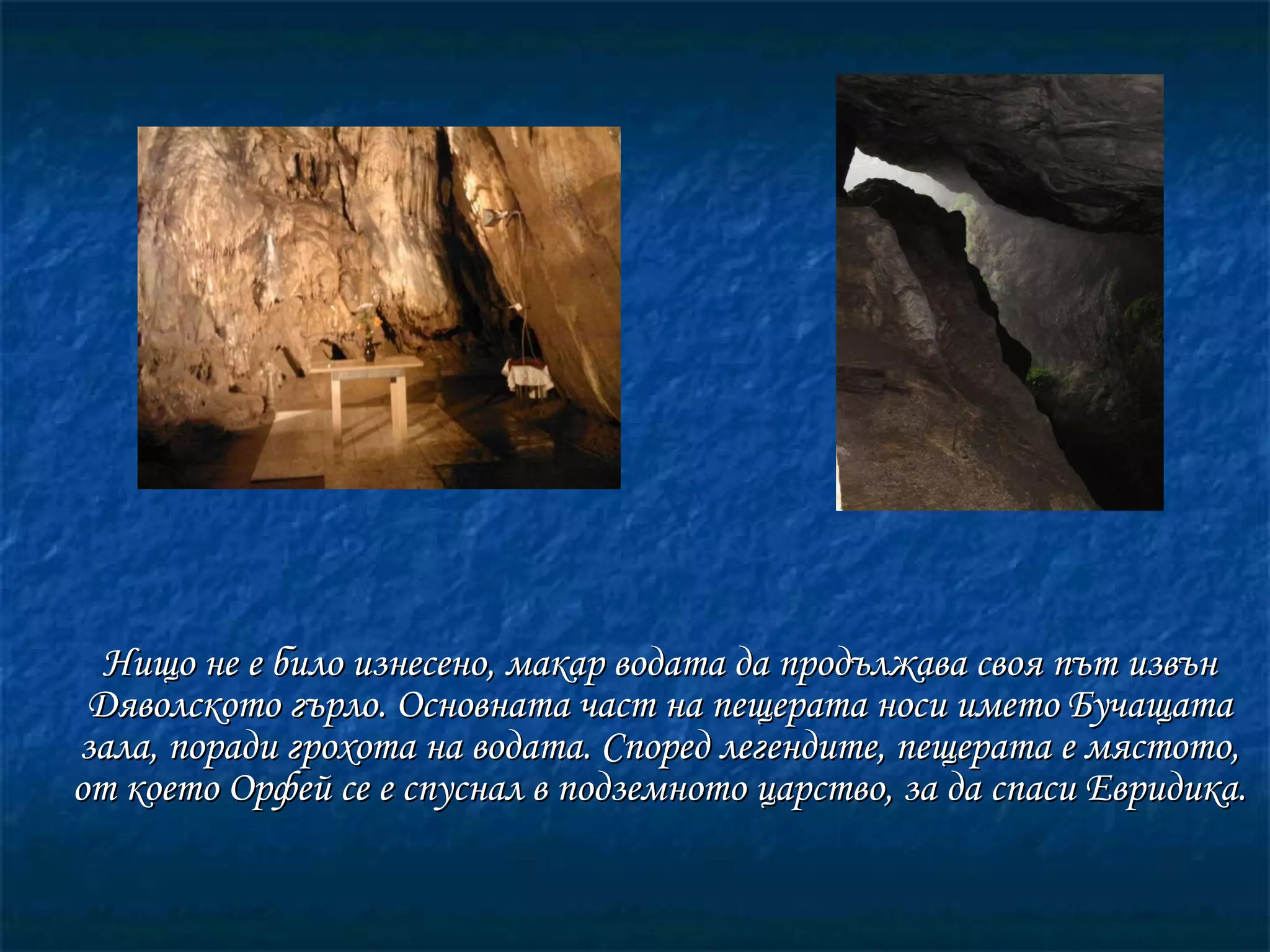 Нищо не е било изнесено, макар водата да продължава своя път извън Дяволското гърло. Основната част на пещерата носи името Бучащата зала, поради грохота на водата. Според легендите, пещерата е мястото, от което Орфей се е спуснал в подземното царство, за да спаси Евридика. 