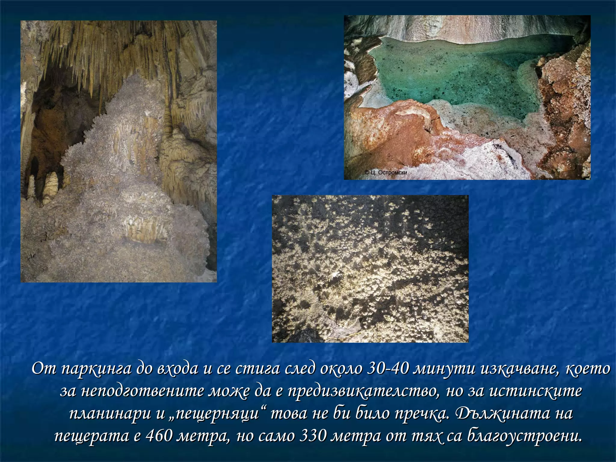 От паркинга до входа  и  се стига след около 30-40 минути изкачване, което за неподготвените може да е предизвикателство, но за истинските планинари и „пещерняци“ това не би било пречка. Дължината на пещерата е 460 метра, но само 330 метра от тях са благоустроени.  