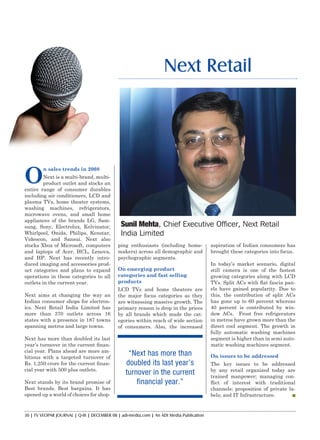 30 | TV VEOPAR JOURNAL | Q-III | DECEMBER 08 | adi-media.com | An ADI Media Publication
Sunil Mehta, Chief Executive Officer, Next Retail
India Limited
O
n sales trends in 2008
Next is a multi-brand, multi-
product outlet and stocks an
entire range of consumer durables
including air conditioners, LCD and
plasma TVs, home theater systems,
washing machines, refrigerators,
microwave ovens, and small home
appliances of the brands LG, Sam-
sung, Sony, Electrolux, Kelvinator,
Whirlpool, Onida, Philips, Kenstar,
Videocon, and Sansui. Next also
stocks Xbox of Microsoft, computers
and laptops of Acer, HCL, Lenova,
and HP. Next has recently intro-
duced imaging and accessories prod-
uct categories and plans to expand
operations in these categories to all
outlets in the current year.
Next aims at changing the way an
Indian consumer shops for electron-
ics. Next Retail India Limited has
more than 370 outlets across 16
states with a presence in 187 towns
spanning metros and large towns.
Next has more than doubled its last
year’s turnover in the current finan-
cial year. Plans ahead are more am-
bitious with a targeted turnover of
Rs. 1,250 crore for the current finan-
cial year with 500 plus outlets.
Next stands by its brand promise of
Best brands. Best bargains. It has
opened up a world of choices for shop-
Next Retail
ping enthusiasts (including home-
makers) across all demographic and
psychographic segments.
On emerging product
categories and fast selling
products
LCD TVs and home theaters are
the major focus categories as they
are witnessing massive growth. The
primary reason is drop in the prices
by all brands which made the cat-
egories within reach of wide section
of consumers. Also, the increased
aspiration of Indian consumers has
brought these categories into focus.
In today’s market scenario, digital
still camera is one of the fastest
growing categories along with LCD
TVs. Split ACs with flat fascia pan-
els have gained popularity. Due to
this, the contribution of split ACs
has gone up to 60 percent whereas
40 percent is contributed by win-
dow ACs. Frost free refrigerators
in metros have grown more than the
direct cool segment. The growth in
fully automatic washing machines
segment is higher than in semi auto-
matic washing machines segment.
On issues to be addressed
The key issues to be addressed
by any retail organized today are
trained manpower; managing con-
flict of interest with traditional
channels; proposition of private la-
bels; and IT Infrastructure.
“Next has more than
doubled its last year’s
turnover in the current
financial year.”
Next Retail.indd 30 12/30/08 3:11:47 PM
 