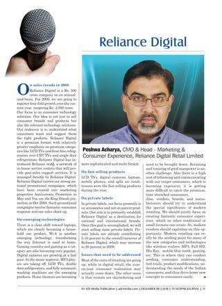 An ADI Media Publication | adi-media.com | DECEMBER 08 | Q-III | TV VEOPAR JOURNAL | 31
Peshwa Acharya, CMO & Head - Marketing &
Consumer Experience, Reliance Digital Retail Limited
O
n sales trends in 2008
Reliance Digital is a Rs. 500
crore company on an annual-
ized basis. For 2009, we are going to
register four-fold growth over the cur-
rent year targeting Rs. 2,000 crore.
Our focus is on consumer technology
solutions. Our idea is not just to sell
consumer brands and products but
also the relevant technology solutions.
Our endeavor is to understand what
consumers want and suggest them
the right products. Reliance Digital
is a premium format with relatively
greater emphasis on premium catego-
ries like LCD TVs and frost free refrig-
erators over CRT TVs and single door
refrigerators. Reliance Digital has in-
troduced Reliance resQ, a network of
in-house service centers that will pro-
vide post-sales support services. It is
managed directly by Reliance Digital.
Reliance Digital carries out strong na-
tional promotional campaigns, which
have been created into marketing
properties Anniversary Promotion in
May and You are the King Diwali pro-
motion in Oct 2008. Such promotional
campaigns receive fantastic consumer
response and our sales shoot up.
On emerging technologies
There is a clear shift toward laptops,
which are clearly becoming a house-
hold use product. Wi-fi is another
emerging technology, transforming
the way Internet is used at home.
Gaming consoles and gaming as a cat-
egory are also becoming very popular.
Digital cameras are growing at a fast
pace. In the music segment, MP3 play-
ers are taking off. LCD TVs, double
door refrigerators, and fully automatic
washing machines are the emerging
products. Home theaters are becoming
Reliance Digital
more sophisticated and multi format.
On fast selling products
LCD TVs, digital cameras, laptops,
mobile phones, and split air condi-
tioners were the fast selling products
during the year.
On private labels
In private labels, our focus presently is
on accessories and not on parent prod-
ucts. Our aim is to primarily establish
Reliance Digital as a destination for
national and international brands.
Once this goal is accomplished, we will
start selling more private labels. Pri-
vate labels are already contributing
5-10 percent to the overall turnover of
Reliance Digital, which may increase
to 20 percent in 2009.
Issues that need to be addressed
Most of the costs of retailing are going
up, while in digital retail, the year-
on-year consumer realization may
actually come down. The other issue
is that rentals are skyrocketing and
need to be brought down. Retaining
and training of good manpower is an-
other challenge. Also there is a high
cost of informing and communicating
with our target consumers, which is
becoming expensive; it is getting
more difficult to catch the premium,
time stretched consumers.
Also, vendors, brands, and manu-
facturers should try to understand
the special significance of modern
retailing. We should jointly focus on
creating fantastic consumer experi-
ence, which no other traditional or
small formats can create. So, modern
vendors should capitalize on this op-
portunity. Modern retailing can re-
ally be the seeding point for many of
the new categories and technologies
like wireless routers, MP4, Full HD,
Blu Ray, mobile blue tooth, gaming,
etc. This is where they can conduct
seeding, consumer understanding,
test trials, product modifications, un-
derstanding the needs of the Indian
consumers, and thus drive home new
concepts to consumers easily.
Reliance Digital.indd 31 12/30/08 3:11:16 PM
 