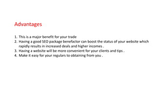 Advantages
1. This is a major benefit for your trade
2. Having a good SEO package benefactor can boost the status of your website which
rapidly results in increased deals and higher incomes .
3. Having a website will be more convenient for your clients and tips .
4. Make it easy for your regulars to obtaining from you .
 