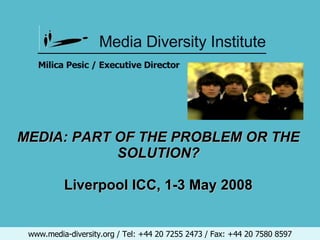 Media Diversity Institute www.media-diversity.org / Tel: +44 20 7255 2473 / Fax: +44 20 7580 8597 ________________________________________   MEDIA: PART OF THE PROBLEM OR THE SOLUTION? Liverpool ICC, 1-3 May 2008   Milica Pesic / Executive Director 