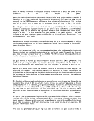 tasas de interés nacionales y extranjeras, el costo financiero de la deuda del sector público
aumentará en 68 mil millones de pesos.
Es en este contexto de volatilidad internacional e incertidumbre en el ámbito nacional, que hasta el
24 de julio de 2015 el tipo de cambio de dicho mes ha promediado $15.86 pesos por dólar, lo cual
contrasta con los $12.994 pesos por billete verde observados en el mismo mes de 2014 e implica
que en el último año el dólar se ha apreciado frente al peso en 22.1 por ciento.
Sin embargo, se debe reconocer que este fenómeno de apreciación del dólar estadounidense no
sólo se ha dado respecto al peso mexicano, sino que también lo ha hecho frente a una infinidad de
monedas, entre las que destacan las siguientes: frente al dólar canadiense ha subido 19.5%,
respecto al euro 23.1%, libra esterlina 9.8%, yen japonés 21.0%, peso argentino 11.9%, real
brasileño 43.3%, yuan chino 0.2%, peso colombiano 46.3%, rublo ruso 63.6%, won coreano 11.8%
y dong vietnamita 3.0 por ciento.
Es después de analizar esta información que podemos ver que en el último año México ha ganado
competitividad por el factor tipo de cambio respecto a Canadá, Estados Unidos, el Reino Unido,
Japón, Argentina, China, C
Esto es importante porque implica que nuestras exportaciones a estas naciones se han vuelto más
baratas, mientras que nuestras importaciones se han hecho más caras. Este puede ser el primer
paso para comenzar a mejorar a revertir el déficit de 110 mil millones de dólares que tuvimos en
nuestra balanza comercial con Asia en 2014.
De igual manera, al implicar que nos hicimos más baratos respecto a China y Vietnam, pues
podemos desplazar algunas de las exportaciones de estas naciones hacía Estados Unidos al ser
ahora aproximadamente 20% más baratos que ellos respecto a la posición de hace un año.
Hemos dicho desde esta columna que ante este contexto, es fundamental que los apoyos a las
empresas exportadoras y potencialmente exportadoras aumenten de manera considerable. Es
lamentable que ahora que hay una buena oportunidad de exportar los apoyos que da Proméxico a
las empresas de ciertos sectores productivos sean extremadamente limitados a tal grado que
parece que no existen.
En el ámbito del turismo, es importante que se aproveche esta coyuntura del tipo de cambio, ya
que con el dólar a más de $16 pesos habrá muchas familias que prefieran vacacionar en México
en lugar de hacerlo en el extranjero, y de igual manera, habrá muchos más extranjeros interesados
en venir de vacaciones a México dado que ya es 20% más barato que hace un año. Sin embargo,
en este punto se debe mencionar que para aprovechar esto con todo su potencial deben
redoblarse la lucha contra el crimen, la delincuencia y la corrupción que tan mala imagen nos dan
en el exterior.
En cuanto a las remesas, pues el tipo de cambio es una excelente noticia para quienes mes con
mes las reciben. Si las familias mexicanas reciben 24 mil millones de dólares en remesas, pues
con el ajuste en el tipo de cambio de un año para acá estarán obteniendo casi 70 mil millones de
pesos más, los cuales se destinarán al consumo y puede ayudar en algo a la recuperación del
consumo y del mercado interno.
Ante esto aquí plasmado habrá quien diga que estos comentarios son para lavarle el rostro al
 