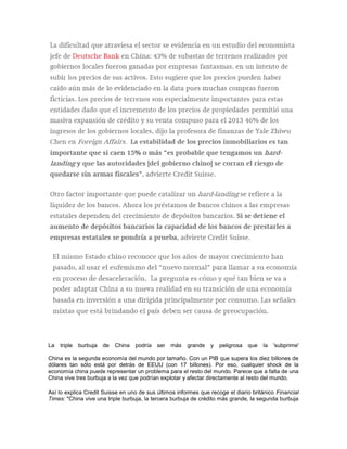La triple burbuja de China podría ser más grande y peligrosa que la 'subprime'
China es la segunda economía del mundo por tamaño. Con un PIB que supera los diez billones de
dólares tan sólo está por detrás de EEUU (con 17 billones). Por eso, cualquier shock de la
economía china puede representar un problema para el resto del mundo. Parece que a falta de una
China vive tres burbuja a la vez que podrían explotar y afectar directamente al resto del mundo.
Así lo explica Credit Suisse en uno de sus últimos informes que recoge el diario británico Financial
Times: "China vive una triple burbuja, la tercera burbuja de crédito más grande, la segunda burbuja
 