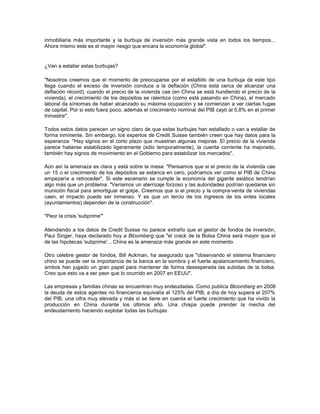 inmobiliaria más importante y la burbuja de inversión más grande vista en todos los tiempos...
Ahora mismo este es el mayor riesgo que encara la economía global".
¿Van a estallar estas burbujas?
"Nosotros creemos que el momento de preocuparse por el estallido de una burbuja de este tipo
llega cuando el exceso de inversión conduce a la deflación (China está cerca de alcanzar una
deflación récord), cuando el precio de la vivienda cae (en China se está hundiendo el precio de la
vivienda), el crecimiento de los depósitos se ralentiza (como está pasando en China), el mercado
laboral da síntomas de haber alcanzado su máxima ocupación y se comienzan a ver ciertas fugas
de capital. Por si esto fuera poco, además el crecimiento nominal del PIB cayó al 5,8% en el primer
trimestre".
Todos estos datos parecen un signo claro de que estas burbujas han estallado o van a estallar de
forma inminente. Sin embargo, los expertos de Credit Suisse también creen que hay datos para la
esperanza: "Hay signos en el corto plazo que muestran algunas mejoras. El precio de la vivienda
parece haberse estabilizado ligeramente (sólo temporalmente), la cuenta corriente ha mejorado,
también hay signos de movimiento en el Gobierno para estabilizar los mercados".
Aún así la amenaza es clara y está sobre la mesa: "Pensamos que si el precio de la vivienda cae
un 15 o el crecimiento de los depósitos se estanca en cero, podríamos ver como el PIB de China
empezaría a retroceder". Si este escenario se cumple la economía del gigante asiático tendrían
algo más que un problema: "Veríamos un aterrizaje forzoso y las autoridades podrían quedarse sin
munición fiscal para amortiguar el golpe. Creemos que si el precio y la compra-venta de viviendas
caen, el impacto puede ser inmenso. Y es que un tercio de los ingresos de los entes locales
(ayuntamientos) dependen de la construcción".
"Peor la crisis 'subprime'"
Atendiendo a los datos de Credit Suisse no parece extraño que el gestor de fondos de inversión,
Paul Singer, haya declarado hoy a Bloomberg que "el crack de la Bolsa China será mayor que el
de las hipotecas 'subprime'... China es la amenaza más grande en este momento.
Otro celebre gestor de fondos, Bill Ackman, ha asegurado que "observando el sistema financiero
chino se puede ver la importancia de la banca en la sombra y el fuerte apalancamiento financiero,
ambos han jugado un gran papel para mantener de forma desesperada las subidas de la bolsa.
Creo que esto va a ser peor que lo ocurrido en 2007 en EEUU".
Las empresas y familias chinas se encuentran muy endeudadas. Como publica Bloomberg en 2008
la deuda de estos agentes no financieros equivalía al 125% del PIB, a día de hoy supera el 207%
del PIB, una cifra muy elevada y más si se tiene en cuenta el fuerte crecimiento que ha vivido la
producción en China durante los últimos año. Una chispa puede prender la mecha del
endeudamiento haciendo explotar todas las burbujas
 