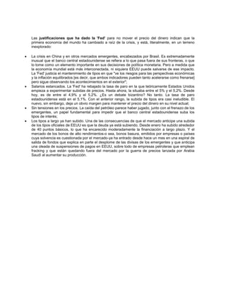 Las justificaciones que ha dado la 'Fed' para no mover el precio del dinero indican que la
primera economía del mundo ha cambiado a raíz de la crisis, y está, literalmente, en un terreno
inexplorado:
 La crisis en China y en otros mercados emergentes, encabezados por Brasil. Es extremadamente
inusual que el banco central estadounidense se refiera a lo que pasa fuera de sus fronteras, o que
lo tome como un elemento importante en sus decisiones de política monetaria. Pero a medida que
la economía mundial está más interconectada, ni siquiera EEUU puede salvarse de ese impacto.
La 'Fed' justicia el mantenimiento de tipos en que "ve los riesgos para las perspectivas económicas
y la inflación equilibrados [es decir, que ambos indicadores pueden tanto acelerarse como frenarse]
pero sigue observando los acontecimientos en el exterior";
 Salarios estancados. La 'Fed' ha rebajado la tasa de paro en la que teóricamente Estados Unidos
empieza a experimentar subidas de precios. Hasta ahora, la situaba entre el 5% y el 5,2%. Desde
hoy, es de entre el 4,9% y el 5,2%. ¿Es un debate bizantino? No tanto. La tasa de paro
estadounidense está en el 5,1%. Con el anterior rango, la subida de tipos era casi ineludible. El
nuevo, sin embargo, deja un obvio margen para mantener el precio del dinero en su nivel actual;
 Sin tensiones en los precios. La caída del petróleo parece haber jugado, junto con el frenazo de los
emergentes, un papel fundamental para impedir que el banco central estadounidense suba los
tipos de interés;
 Los tipos a largo ya han subido. Una de las consecuencias de que el mercado anticipe una subida
de los tipos oficiales de EEUU es que la deuda ya está subiendo. Desde enero ha subido alrededor
de 40 puntos básicos, lo que ha encarecido moderadamente la financiación a largo plazo. Y el
mercado de los bonos de alto rendimientos-o sea, bonos basura, emitidos por empresas o países
cuya solvencia es cuestionada por el mercado-ya ha entrado desde hace un mes en una espiral de
salida de fondos que explica en parte el desplome de las divisas de los emergentes y que anticipa
una oleada de suspensiones de pagos en EEUU, sobre todo de empresas petroleras que emplean
fracking y que están quedando fuera del mercado por la guerra de precios lanzada por Arabia
Saudí al aumentar su producción.
 