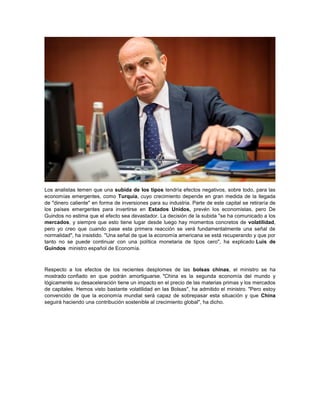 Los analistas temen que una subida de los tipos tendría efectos negativos, sobre todo, para las
economías emergentes, como Turquía, cuyo crecimiento depende en gran medida de la llegada
de "dinero caliente" en forma de inversiones para su industria. Parte de este capital se retiraría de
los países emergentes para invertirse en Estados Unidos, prevén los economistas, pero De
Guindos no estima que el efecto sea devastador. La decisión de la subida "se ha comunicado a los
mercados, y siempre que esto tiene lugar desde luego hay momentos concretos de volatilidad,
pero yo creo que cuando pase esta primera reacción se verá fundamentalmente una señal de
normalidad", ha insistido. "Una señal de que la economía americana se está recuperando y que por
tanto no se puede continuar con una política monetaria de tipos cero", ha explicado Luis de
Guindos ministro español de Economía.
Respecto a los efectos de los recientes desplomes de las bolsas chinas, el ministro se ha
mostrado confiado en que podrán amortiguarse. "China es la segunda economía del mundo y
lógicamente su desaceleración tiene un impacto en el precio de las materias primas y los mercados
de capitales. Hemos visto bastante volatilidad en las Bolsas", ha admitido el ministro. "Pero estoy
convencido de que la economía mundial será capaz de sobrepasar esta situación y que China
seguirá haciendo una contribución sostenible al crecimiento global", ha dicho.
 