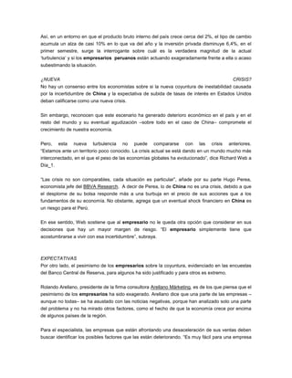 Así, en un entorno en que el producto bruto interno del país crece cerca del 2%, el tipo de cambio
acumula un alza de casi 10% en lo que va del año y la inversión privada disminuye 6,4%, en el
primer semestre, surge la interrogante sobre cuál es la verdadera magnitud de la actual
‘turbulencia’ y si los empresarios peruanos están actuando exageradamente frente a ella o acaso
subestimando la situación.
¿NUEVA CRISIS?
No hay un consenso entre los economistas sobre si la nueva coyuntura de inestabilidad causada
por la incertidumbre de China y la expectativa de subida de tasas de interés en Estados Unidos
deban calificarse como una nueva crisis.
Sin embargo, reconocen que este escenario ha generado deterioro económico en el país y en el
resto del mundo y su eventual agudización –sobre todo en el caso de China– compromete el
crecimiento de nuestra economía.
Pero, esta nueva turbulencia no puede compararse con las crisis anteriores.
“Estamos ante un territorio poco conocido. La crisis actual se está dando en un mundo mucho más
interconectado, en el que el peso de las economías globales ha evolucionado”, dice Richard Web a
Día_1.
“Las crisis no son comparables, cada situación es particular”, añade por su parte Hugo Perea,
economista jefe del BBVA Research. A decir de Perea, lo de China no es una crisis, debido a que
el desplome de su bolsa responde más a una burbuja en el precio de sus acciones que a los
fundamentos de su economía. No obstante, agrega que un eventual shock financiero en China es
un riesgo para el Perú.
En ese sentido, Web sostiene que al empresario no le queda otra opción que considerar en sus
decisiones que hay un mayor margen de riesgo. “El empresario simplemente tiene que
acostumbrarse a vivir con esa incertidumbre”, subraya.
EXPECTATIVAS
Por otro lado, el pesimismo de los empresarios sobre la coyuntura, evidenciado en las encuestas
del Banco Central de Reserva, para algunos ha sido justificado y para otros es extremo.
Rolando Arellano, presidente de la firma consultora Arellano Márketing, es de los que piensa que el
pesimismo de los empresarios ha sido exagerado. Arellano dice que una parte de las empresas –
aunque no todas– se ha asustado con las noticias negativas, porque han analizado solo una parte
del problema y no ha mirado otros factores, como el hecho de que la economía crece por encima
de algunos países de la región.
Para el especialista, las empresas que están afrontando una desaceleración de sus ventas deben
buscar identificar los posibles factores que las están deteriorando. “Es muy fácil para una empresa
 