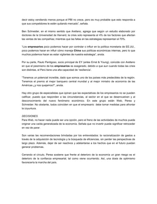 decir estoy vendiendo menos porque el PBI no crece, pero es muy probable que esto responda a
que sus competidores le estén quitando mercado”, señala.
Ben Schneider, en el mismo sentido que Arellano, agrega que según un estudio elaborado por
doctores de la Universidad de Harvard, la crisis solo representa el 4% de los factores que afectan
las ventas de las compañías; mientras que las fallas en las estrategias representan el 70%.
“Los empresarios poco podemos hacer por controlar o influir en la política monetaria de EE.UU.,
poco podemos hacer en influir cómo maneja China sus políticas económicas internas, pero lo que
muchos podemos hacer es estar vigilantes de nuestra estrategia”, anota.
Por su parte, Paulo Pantigoso, socio principal de EY (antes Ernst & Young), coincide con Arellano
en que el pesimismo de los empresarios es exagerado, debido a que aun cuando todas las crisis
son distintas, el Perú tiene una alta capacidad de ‘resiliencia’.
“Tenemos un potencial increíble, dado que somos uno de los países más predecibles de la región.
Tenemos el premio al mejor banquero central mundial y al mejor ministro de economía de las
Américas ¿y nos quejamos?”, anota.
Hay otro grupo de especialistas que opinan que las expectativas de los empresarios no se pueden
calificar, puesto que responden a las circunstancias, al sector en el que se desenvuelven y al
desconocimiento del nuevo fenómeno económico. En este grupo están Web, Perea y
Schneider. No obstante, todos coinciden en que el empresario debe tomar medidas para afrontar
la coyuntura.
DECISIONES
Para Web, no hacer nada puede ser una opción, pero el freno de las actividades de muchos puede
originar una caída generalizada de la economía. Señala que no invertir puede significar retroceder
en vez de parar.
Son varias las recomendaciones brindadas por los entrevistados: la racionalización de gastos a
través de la adquisición de tecnología y la búsqueda de eficiencias, sin perder las perspectivas de
largo plazo. Además, dejar de ser reactivos y adelantarse a los hechos que en el futuro puedan
generar problemas.
Cerrando el círculo, Perea sostiene que frente al deterioro de la economía un gran riesgo es el
deterioro de la confianza empresarial, tal como viene ocurriendo. Así, una dosis de optimismo
favorecería la marcha del país.
 