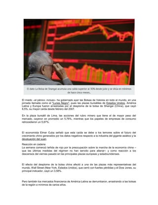 El miedo –el pánico, incluso– ha gobernado ayer las Bolsas de Valores en todo el mundo, en una
jornada llamada como el "Lunes Negro", pues las plazas bursátiles de Estados Unidos, América
Latina y Europa fueron arrastradas por el desplome de la bolsa de Shangai (China), que cayó
8,5%, su mayor caída desde febrero del 2007.
En la plaza bursátil de Lima, las acciones del rubro minero que tiene el de mayor peso del
mercado, cayeron en promedio un 5,76%, mientras que los papeles de empresas de consumo
retrocedieron un 5,87%.
El economista Elmer Cuba señaló que esta caída se debe a los temores sobre el futuro del
crecimiento chino generados por los datos negativos respecto a la industria del gigante asiático y la
devaluación del yuan.
Reacción en cadena
La semana comenzó teñida de rojo por la preocupación sobre la marcha de la economía china –
que las últimas medidas del régimen no han servido para allanar– y como reacción a los
descensos del viernes pasado en las principales plazas europeas y estadounidenses.
El efecto del desplome de la bolsa china afectó a una de las plazas más representativas del
mundo, Wall Street (New York, Estados Unidos), que cerró con fuertes pérdidas y el Dow Jones, su
principal indicador, cayó un 3,58%.
Pero también los mercados financieros de América Latina se derrumbaron, arrastrando a las bolsas
de la región a mínimos de varios años.
 