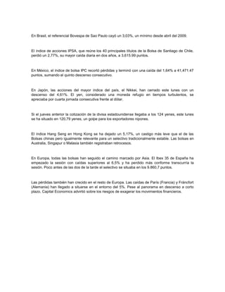 En Brasil, el referencial Bovespa de Sao Paulo cayó un 3,03%, un mínimo desde abril del 2009.
El índice de acciones IPSA, que reúne los 40 principales títulos de la Bolsa de Santiago de Chile,
perdió un 2,77%, su mayor caída diaria en dos años, a 3,615.99 puntos.
En México, el índice de bolsa IPC recortó pérdidas y terminó con una caída del 1,64% a 41,471.47
puntos, sumando el quinto descenso consecutivo.
En Japón, las acciones del mayor índice del país, el Nikkei, han cerrado este lunes con un
descenso del 4,61%. El yen, considerado una moneda refugio en tiempos turbulentos, se
apreciaba por cuarta jornada consecutiva frente al dólar.
Si el jueves anterior la cotización de la divisa estadounidense llegaba a los 124 yenes, este lunes
se ha situado en 120,79 yenes, un golpe para los exportadores nipones.
El índice Hang Seng en Hong Kong se ha dejado un 5,17%, un castigo más leve que el de las
Bolsas chinas pero igualmente relevante para un selectivo tradicionalmente estable. Las bolsas en
Australia, Singapur o Malasia también registraban retrocesos.
En Europa, todas las bolsas han seguido el camino marcado por Asia. El Ibex 35 de España ha
empezado la sesión con caídas superiores al 6,5% y ha perdido más conforme transcurría la
sesión. Poco antes de las dos de la tarde el selectivo se situaba en los 9.860,7 puntos.
Las pérdidas también han crecido en el resto de Europa. Las caídas de París (Francia) y Fráncfort
(Alemania) han llegado a situarse en el entorno del 5%. Pese al panorama en descenso a corto
plazo, Capital Economics advirtió sobre los riesgos de exagerar los movimientos financieros.
 