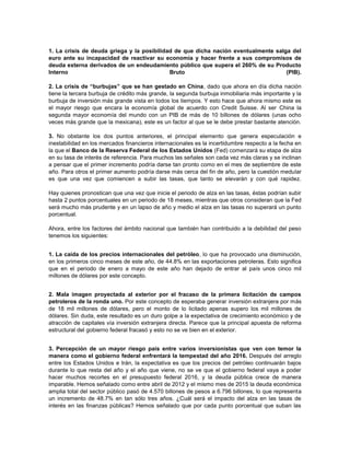 1. La crisis de deuda griega y la posibilidad de que dicha nación eventualmente salga del
euro ante su incapacidad de reactivar su economía y hacer frente a sus compromisos de
deuda externa derivados de un endeudamiento público que supera el 260% de su Producto
Interno Bruto (PIB).
2. La crisis de “burbujas” que se han gestado en China, dado que ahora en día dicha nación
tiene la tercera burbuja de crédito más grande, la segunda burbuja inmobiliaria más importante y la
burbuja de inversión más grande vista en todos los tiempos. Y esto hace que ahora mismo este es
el mayor riesgo que encara la economía global de acuerdo con Credit Suisse. Al ser China la
segunda mayor economía del mundo con un PIB de más de 10 billones de dólares (unas ocho
veces más grande que la mexicana), este es un factor al que se le debe prestar bastante atención.
3. No obstante los dos puntos anteriores, el principal elemento que genera especulación e
inestabilidad en los mercados financieros internacionales es la incertidumbre respecto a la fecha en
la que el Banco de la Reserva Federal de los Estados Unidos (Fed) comenzará su etapa de alza
en su tasa de interés de referencia. Para muchos las señales son cada vez más claras y se inclinan
a pensar que el primer incremento podría darse tan pronto como en el mes de septiembre de este
año. Para otros el primer aumento podría darse más cerca del fin de año, pero la cuestión medular
es que una vez que comiencen a subir las tasas, que tanto se elevarán y con qué rapidez.
Hay quienes pronostican que una vez que inicie el periodo de alza en las tasas, éstas podrían subir
hasta 2 puntos porcentuales en un periodo de 18 meses, mientras que otros consideran que la Fed
será mucho más prudente y en un lapso de año y medio el alza en las tasas no superará un punto
porcentual.
Ahora, entre los factores del ámbito nacional que también han contribuido a la debilidad del peso
tenemos los siguientes:
1. La caída de los precios internacionales del petróleo, lo que ha provocado una disminución,
en los primeros cinco meses de este año, de 44.8% en las exportaciones petroleras. Esto significa
que en el periodo de enero a mayo de este año han dejado de entrar al país unos cinco mil
millones de dólares por este concepto.
2. Mala imagen proyectada al exterior por el fracaso de la primera licitación de campos
petroleros de la ronda uno. Por este concepto de esperaba generar inversión extranjera por más
de 18 mil millones de dólares, pero el monto de lo licitado apenas supero los mil millones de
dólares. Sin duda, este resultado es un duro golpe a la expectativa de crecimiento económico y de
atracción de capitales vía inversión extranjera directa. Parece que la principal apuesta de reforma
estructural del gobierno federal fracasó y esto no se ve bien en el exterior.
3. Percepción de un mayor riesgo país entre varios inversionistas que ven con temor la
manera como el gobierno federal enfrentará la tempestad del año 2016. Después del arreglo
entre los Estados Unidos e Irán, la expectativa es que los precios del petróleo continuarán bajos
durante lo que resta del año y el año que viene, no se ve que el gobierno federal vaya a poder
hacer muchos recortes en el presupuesto federal 2016, y la deuda pública crece de manera
imparable. Hemos señalado como entre abril de 2012 y el mismo mes de 2015 la deuda económica
amplia total del sector público pasó de 4.570 billones de pesos a 6.796 billones, lo que representa
un incremento de 48.7% en tan sólo tres años. ¿Cuál será el impacto del alza en las tasas de
interés en las finanzas públicas? Hemos señalado que por cada punto porcentual que suban las
 