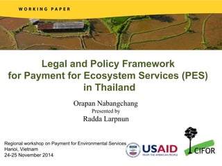 Legal and Policy Framework
for Payment for Ecosystem Services (PES)
in Thailand
Orapan Nabangchang
Presented by
Radda Larpnun
Regional workshop on Payment for Environmental Services
Hanoi, Vietnam
24-25 November 2014
 