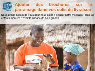Nous avons besoin de vous pour nous aider à diffuser notre message : tous les
enfants méritent d’avoir la chance de bien grandir !
Ajouter des brochures sur le
parrainage dans vos colis de livraison
 