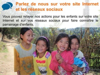 Parlez de nous sur votre site Internet 
et les réseaux sociaux 
Vous pouvez relayer nos actions pour les enfants sur votre site 
Internet et sur vos réseaux sociaux pour faire connaître le 
parrainage d’enfants. 
 