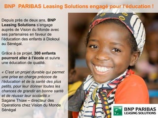 BNP PARIBAS Leasing Solutions engagé pour l’éducation ! 
Depuis près de deux ans, BNP 
Leasing Solutions s’engage 
auprès de Vision du Monde avec 
ses partenaires en faveur de 
l’éducation des enfants à Diokoul 
au Sénégal. 
Grâce à ce projet, 300 enfants 
pourront aller à l’école et suivre 
une éducation de qualité. 
« C’est un projet durable qui permet 
une prise en charge précoce de 
l’éducation et de la santé des plus 
petits, pour leur donner toutes les 
chances de grandir en bonne santé 
et de réussir leur scolarité.» 
Sagane Thiaw – directeur des 
Opérations chez Vision du Monde 
Sénégal 
 