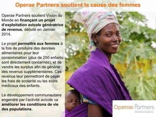 Operae Partners soutient la cause des femmes 
Operae Partners soutient Vision du 
Monde en finançant un projet 
d’exploitation avicole génératrice 
de revenus, débuté en Janvier 
2014. 
Le projet permettra aux femmes à 
la fois de produire des denrées 
alimentaires pour leur 
consommation (plus de 250 enfants 
sont directement concernés), et de 
vendre les surplus afin de générer 
des revenus supplémentaires. Ces 
revenus leur permettront de payer 
les frais de scolarité ou les soins 
médicaux des enfants. 
Le développement communautaire 
engendré par l’activité avicole va 
améliorer les conditions de vie 
des populations. 
 
