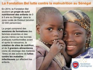 La Fondation Bel lutte contre la malnutrition au Sénégal 
En 2014, la Fondation Bel 
soutient un projet de suivi 
nutritionnel des enfants de 0 
à 5 ans au Sénégal dans la 
zone rurale de Diokoul (environ 
22 000 personnes). 
Le projet comprend des 
sessions de formations des 
femmes enceintes et des 
jeunes mères sur les bonnes 
pratiques nutritionnelles avant 
et après la naissance, la 
création de sites de nutrition 
et de 3 greniers alimentaires 
(zone de stockage des matières 
1ères) et des actions de luttes 
contre les maladies 
infectieuses qui affectent les 
enfants. 
 