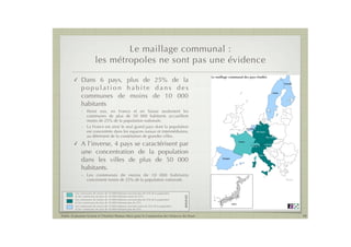 Le maillage communal :
                         les métropoles ne sont pas une évidence
                                                                                                      Le maillage communal des pays étudiés
        !    Dans 6 pays, plus de 25% de la                                                                                                                                         Finlande

             population habite dans des                                                                                                                                                             Les com
                                                                                                                                                                                                    plus de 2
                                                                                                                                                                            Suède

             communes de moins de 10! 000                                                                                                                                                           de 50!00



             habitants                                                                                                                                                                              Les comm
                                                                                                                                                                                                    plus de 2
              - Parmi eux, en France et en Suisse seulement les                                                                                                                                     de 50!000
                communes de plus de 50! 000 habitants accueillent
                moins de 25% de la population nationale.
                                                                                                                                                                                                    Les comm
              - La France est ainsi le seul grand pays dont la population                                                               Pays-Bas
                                                                                                                                                                                                    de 25% d
                                                                                                                                                                                                    habitants
                est concentrée dans les espaces ruraux et intermédiaires,                                                                          Allemagne

                au détriment de la constitution de grandes villes.                                                                                                Rép. tchèque
                                                                                                                                                                                                    Données

        !    A l’inverse, 4 pays se caractérisent par                                                                          France
                                                                                                                                               Suisse            Autriche



             une concentration de la population                                                                                                         Italie

             dans les villes de plus de 50! 000                                                              Espagne




             habitants.
              - Les communes de moins de 10! 000 habitants
                concernent moins de 25% de la population nationale.


         Les communes de moins de 10!000 habitants couvrent plus de 25% de la population
                                                                                            LÉGENDE



         et les communes de plus de 50!000 habitants moins de 25%.
         Les communes de moins de 10!000 habitants couvrent plus de 25% de la population
         et les communes de plus de 50!000 habitants plus de 25%.                                                      Japon
         Les communes de moins de 10!000 habitants couvrent moins de 25% de la population
         et les communes de plus de 50!000 habitants plus de 25%.

Public Evaluation System et l’Institut Thomas More pour la Commission des Finances du Sénat                                                                                                    10
 