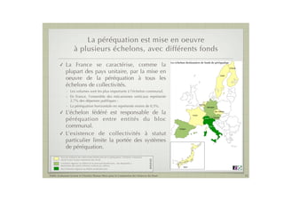 La péréquation est mise en oeuvre
                       à plusieurs échelons, avec différents fonds
                                                                                                          Les échelons destinataires de fonds de péréquation
        !     La France se caractérise, comme la                                                                                                                                  Finlande
                                                                                                                                                                                                                         Tous l
                                                                                                                                                                                                                         péréq
                                                                                                                                                                                                                         impor

              plupart des pays unitaire, par la mise en                                                                                                                                                                   L'éch
                                                                                                                                                                                                                          des d

              oeuvre de la péréquation à tous les
                                                                                                                                                                          Suède                                           par ai

                                                                                                                                                                                                                          Seul l

              échelons de collectivités.                                                                                                                                                          Dans la suite de la présentation
                                                                                                                                                                                                  destination du niveau régional
              - Les volumes sont les plus importants à l’échelon communal.                                                                                                                        l'échelon communal sera privilé
                                                                                                                                                                                                  Suède.

              - En France, l’ensemble des mécanismes verticaux représente
                2,7% des dépenses publiques ;
                                                                                                                                      Pays-Bas
              - La péréquation horizontale en représente moins de 0,5%.                                                                          Allemagne


        ! L’échelon fédéré est responsable de la                                                                             France
                                                                                                                                                                Rép. tchèque




          péréquation entre entités du bloc                                                                                                  Suisse            Autriche




          communal.                                                                                              Espagne
                                                                                                                                                      Italie



        ! L’existence de collectivités à statut
          particulier limite la portée des systèmes
          de péréquation.
         Tous les échelons de collectivités bénéficient de la péréquation, l'échelon communal
                                                                                                LÉGENDE



         reçoit la part la plus importante des fonds.
         L'échelon régional ou fédéré est le principal bénéficiaire ; des dispositifs à
         destination des autres échelons existent par ailleurs.
                                                                                                                     Japon
         Seul l'échelon régional ou fédéré est bénéficiaire.


Public Evaluation System et l’Institut Thomas More pour la Commission des Finances du Sénat                                                                                                  15
 