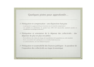 Quelques pistes pour approfondir…


        !    Péréquation et compensation : une disjonction française
             - La péréquation ne gagnerait-elle pas à fusionner avec les fonds de compensation ?
             - Les modalités de redistribution du produit ﬁscal (TIPP, CET) doivent-elles seulement prendre en
               considération les héritages territoriaux ?


        !    Péréquation et orientation de la dépense des collectivités : des
             dépenses de plus en plus encadrées
             - Par la déﬁnition des critères de charges, de la pondération de la population aux coûts standards
             - Par la concentration de la péréquation sur un nombre limité de services
             - La contractualisation, une voie médiane française ?


        !    Péréquation et soutenabilité des ﬁnances publiques : le paradoxe de
             l’exposition des collectivités au risque économique




Public Evaluation System et l’Institut Thomas More pour la Commission des Finances du Sénat                       20
 