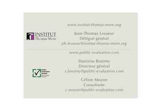 www.institut-thomas-more.org

                          Jean-Thomas Lesueur
                              Délégué général
                   jth.lesueur@institut-thomas-more.org

                       www.public-evaluation.com

                            Stanislas Boutmy
                           Directeur général
Public
Evaluation
System
                    s.boutmy@public-evaluation.com
Agence française
de notation


                             Céline Moyon
                            Consultante
                    c.moyon@public-evaluation.com
 