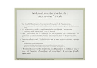 Péréquation et fiscalité locale :
                                         deux totems français

        !    La ﬁscalité locale est vécue comme le support de l’autonomie.
             - La taxe professionnelle représentait 16% des recettes de fonctionnement des régions et des départements en
               2008.
        !    La péréquation est le complément indispensable de l’autonomie.
             - Elle ﬁgure au dernier alinéa de l’article 72-2 de la Constitution.
        =>    La Constitution lie la question du ﬁnancement des collectivités aux
             principes d’autonomie ﬁnancière, de compensation et de péréquation.
        !    Les revendications à l’égalité territoriale se sont accrues dans un contexte
             de :
             - Suppression de la taxe professionnelle
             - Modération des dépenses publiques et des concours ﬁnanciers aux collectivités
             - Remise en question du montant des compensations aux transferts de compétences
        =>    Comment respecter les impératifs constitutionnels et mettre en oeuvre
             une péréquation dynamique et consistante à recettes ﬁscales
             contraintes ?


Public Evaluation System et l’Institut Thomas More pour la Commission des Finances du Sénat                                 3
 